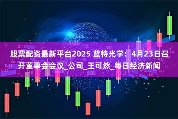 股票配资最新平台2025 蓝特光学：4月23日召开董事会会议_公司_王可然_每日经济新闻