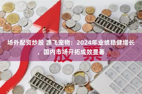 场外配资炒股 源飞宠物：2024年业绩稳健增长，国内市场开拓成效显著