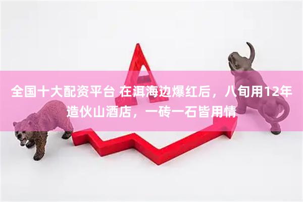 全国十大配资平台 在洱海边爆红后，八旬用12年造伙山酒店，一砖一石皆用情