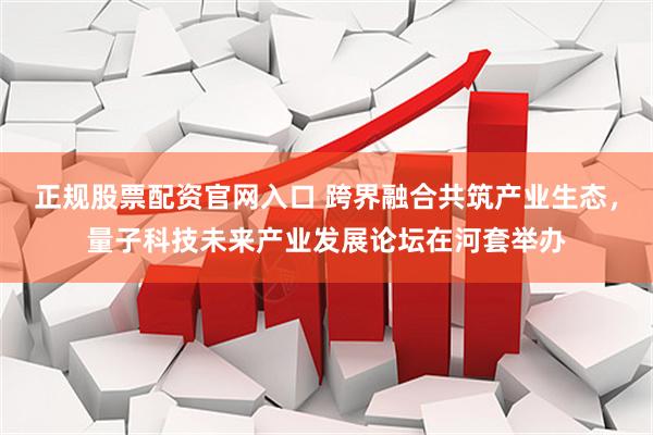 正规股票配资官网入口 跨界融合共筑产业生态，量子科技未来产业发展论坛在河套举办
