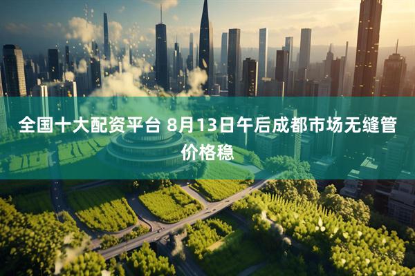 全国十大配资平台 8月13日午后成都市场无缝管价格稳