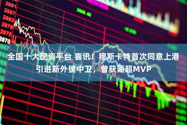 全国十大配资平台 喜讯！穆斯卡特首次同意上港引进新外援中卫，曾获葡超MVP