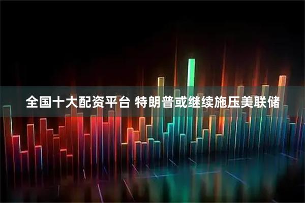全国十大配资平台 特朗普或继续施压美联储