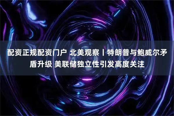 配资正规配资门户 北美观察丨特朗普与鲍威尔矛盾升级 美联储独立性引发高度关注